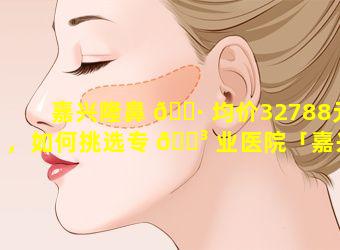 嘉兴隆鼻 🌷 均价32788元，如何挑选专 🐳 业医院「嘉兴隆鼻均价32788元,如何挑选专业医院」